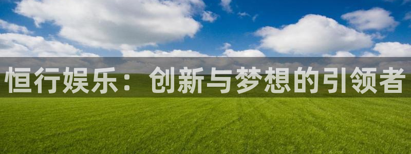 星空娱乐app下载安装：恒行娱乐：创新与梦想的引领者