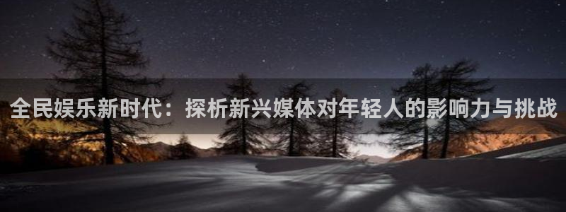 下载星空娱乐：全民娱乐新时代：探析新兴媒体对年轻人的影响力与挑战