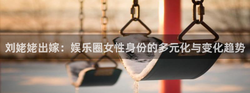 星空娱乐网址：刘姥姥出嫁：娱乐圈女性身份的多元化与变化趋势